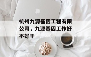 杭州九源基因工程有限公司，九源基因工作好不好干