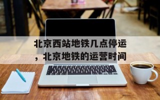 北京西站地铁几点停运，北京地铁的运营时间