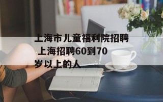 上海市儿童福利院招聘 上海招聘60到70岁以上的人