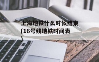 上海地铁什么时候结束(16号线地铁时间表)