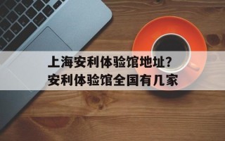 上海安利体验馆地址？安利体验馆全国有几家