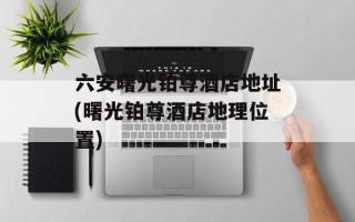 六安曙光铂尊酒店地址(曙光铂尊酒店地理位置)