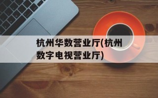 杭州华数营业厅(杭州数字电视营业厅)