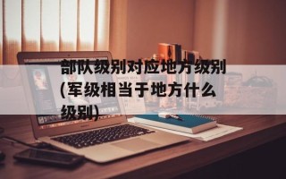 部队级别对应地方级别(军级相当于地方什么级别)