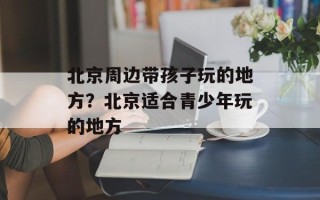 北京周边带孩子玩的地方？北京适合青少年玩的地方