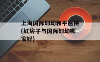 上海国际妇幼和平医院(红房子与国际妇幼哪家好)