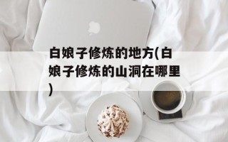 白娘子修炼的地方(白娘子修炼的山洞在哪里)