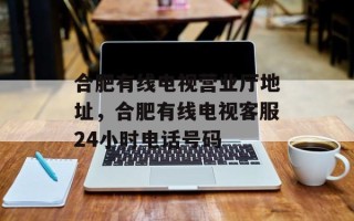 合肥有线电视营业厅地址，合肥有线电视客服24小时电话号码