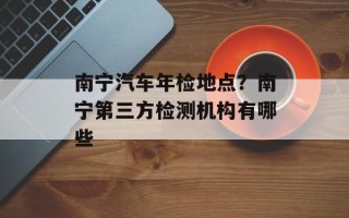 南宁汽车年检地点？南宁第三方检测机构有哪些