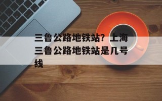 三鲁公路地铁站？上海三鲁公路地铁站是几号线
