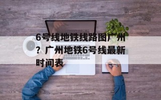 6号线地铁线路图广州？广州地铁6号线最新时间表
