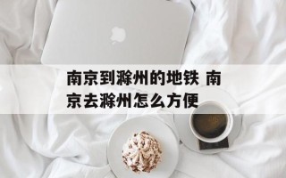 南京到滁州的地铁 南京去滁州怎么方便