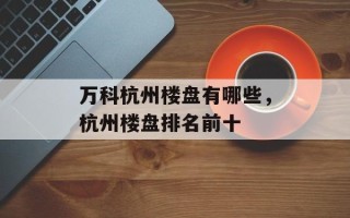 万科杭州楼盘有哪些，杭州楼盘排名前十