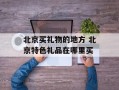 北京买礼物的地方 北京特色礼品在哪里买