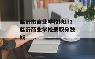 临沂市商业学校地址？临沂商业学校录取分数线