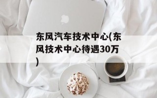 东风汽车技术中心(东风技术中心待遇30万)