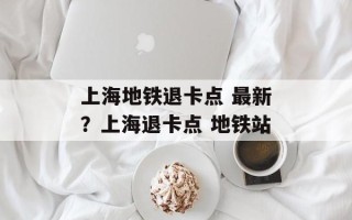 上海地铁退卡点 最新？上海退卡点 地铁站