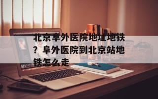 北京阜外医院地址地铁？阜外医院到北京站地铁怎么走