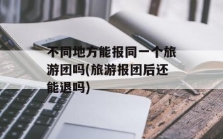 不同地方能报同一个旅游团吗(旅游报团后还能退吗)