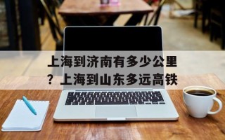 上海到济南有多少公里？上海到山东多远高铁