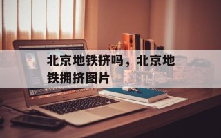 北京地铁挤吗，北京地铁拥挤图片
