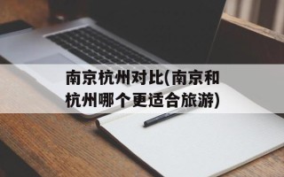 南京杭州对比(南京和杭州哪个更适合旅游)