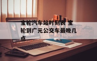 宝轮汽车站时刻表 宝轮到广元公交车最晚几点