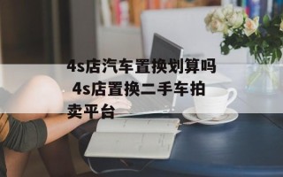 4s店汽车置换划算吗 4s店置换二手车拍卖平台