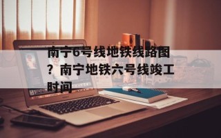 南宁6号线地铁线路图？南宁地铁六号线竣工时间