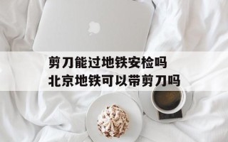 剪刀能过地铁安检吗 北京地铁可以带剪刀吗