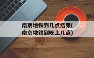 南京地铁到几点结束(南京地铁到晚上几点)