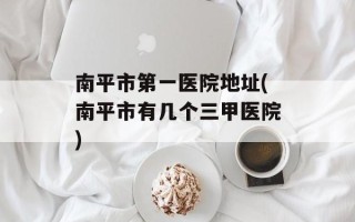 南平市第一医院地址(南平市有几个三甲医院)