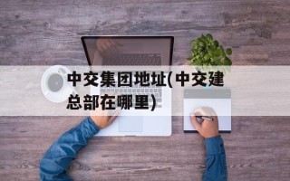 中交集团地址(中交建总部在哪里)