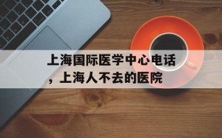 上海国际医学中心电话，上海人不去的医院