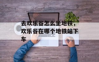 去欢乐谷怎么坐地铁，欢乐谷在哪个地铁站下车