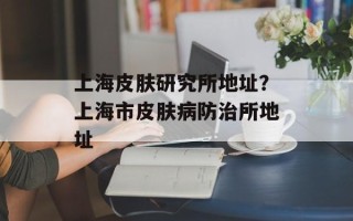 上海皮肤研究所地址？上海市皮肤病防治所地址