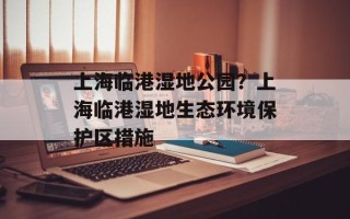上海临港湿地公园？上海临港湿地生态环境保护区措施