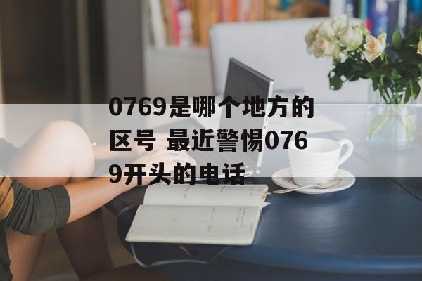 0769是哪个地方的区号 最近警惕0769开头的电话-第1张图片-