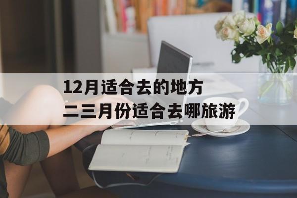 12月适合去的地方 二三月份适合去哪旅游-第1张图片-