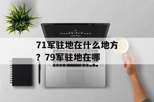 71军驻地在什么地方？79军驻地在哪-第1张图片-