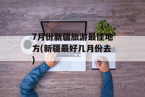 7月份新疆旅游最佳地方(新疆最好几月份去)-第1张图片-