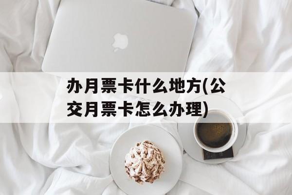 办月票卡什么地方(公交月票卡怎么办理)-第1张图片-