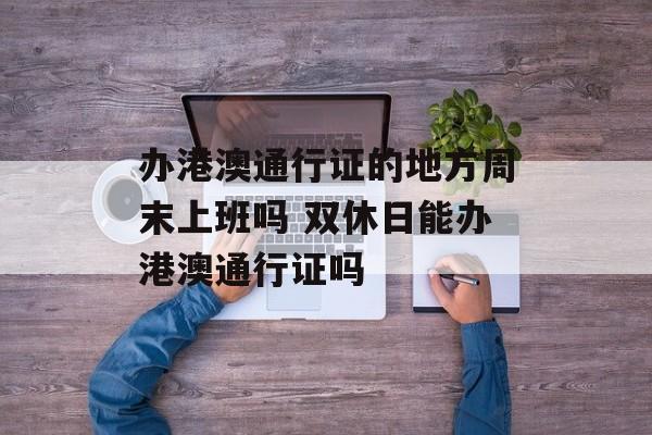 办港澳通行证的地方周末上班吗 双休日能办港澳通行证吗-第1张图片-