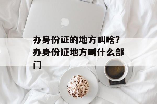 办身份证的地方叫啥？办身份证地方叫什么部门-第1张图片-