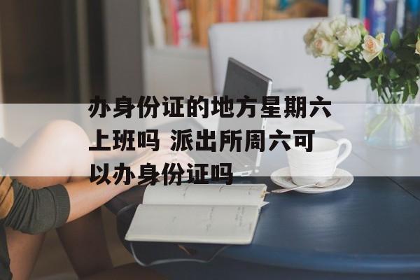 办身份证的地方星期六上班吗 派出所周六可以办身份证吗-第1张图片-