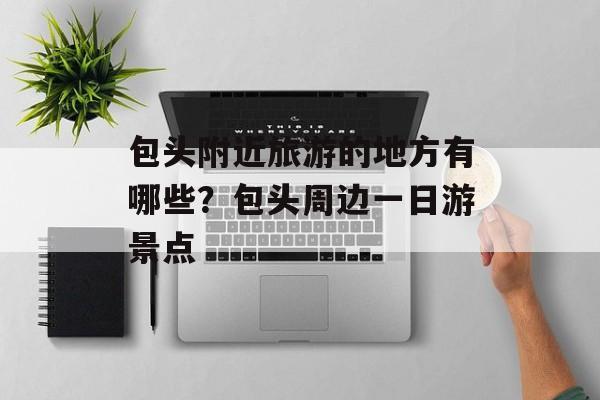 包头附近旅游的地方有哪些？包头周边一日游景点-第1张图片-