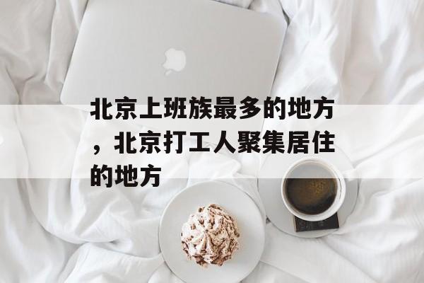 北京上班族最多的地方，北京打工人聚集居住的地方-第1张图片-
