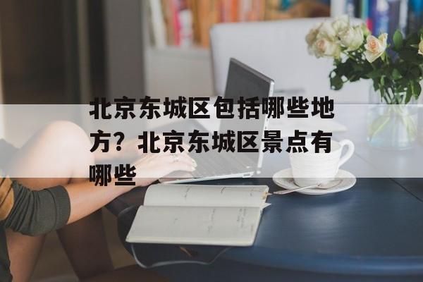 北京东城区包括哪些地方？北京东城区景点有哪些-第1张图片-