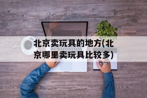 北京卖玩具的地方(北京哪里卖玩具比较多)-第1张图片-