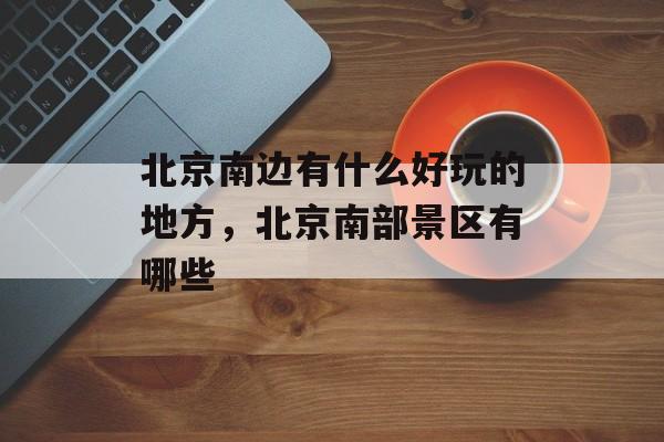 北京南边有什么好玩的地方，北京南部景区有哪些-第1张图片-